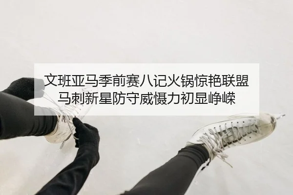 文班亚马季前赛八记火锅惊艳联盟 马刺新星防守威慑力初显峥嵘